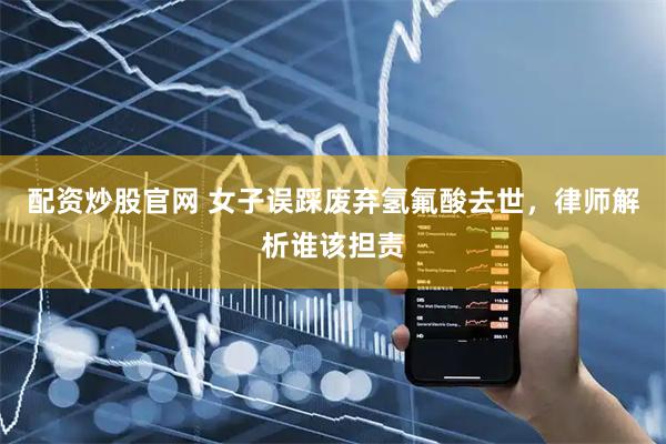 配资炒股官网 女子误踩废弃氢氟酸去世，律师解析谁该担责