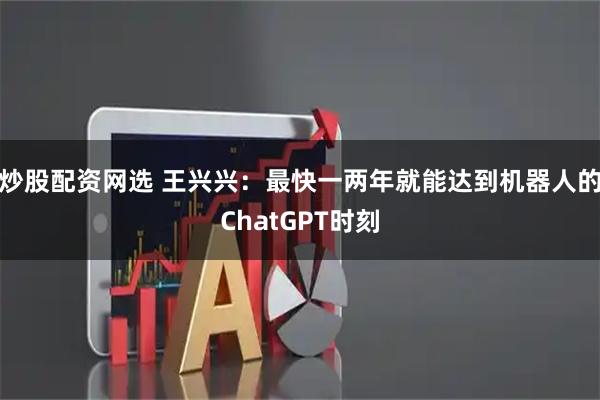 炒股配资网选 王兴兴：最快一两年就能达到机器人的ChatGPT时刻