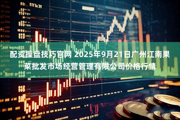 配资操盘技巧官网 2025年9月21日广州江南果菜批发市场经营管理有限公司价格行情