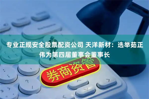 专业正规安全股票配资公司 天洋新材：选举茹正伟为第四届董事会董事长