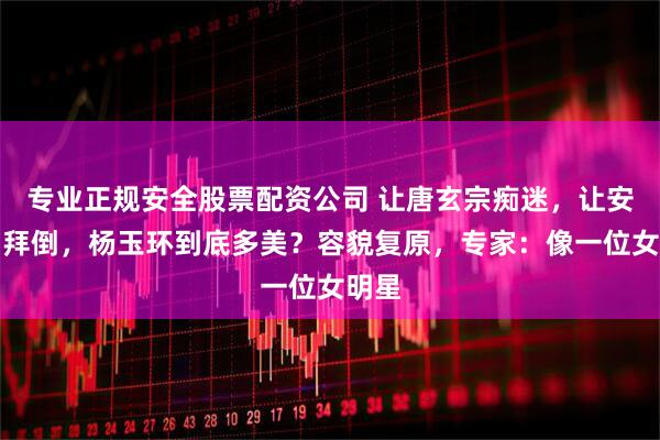 专业正规安全股票配资公司 让唐玄宗痴迷，让安禄山拜倒，杨玉环到底多美？容貌复原，专家：像一位女明星