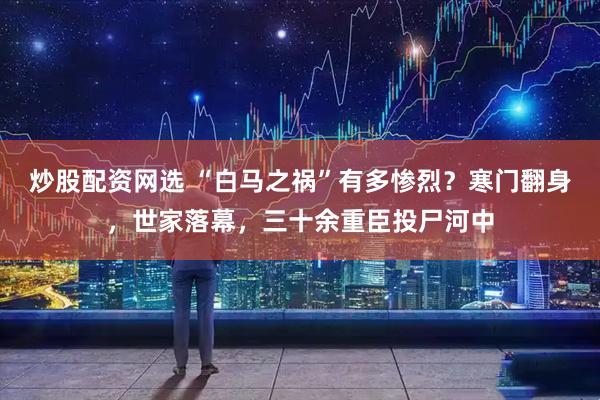 炒股配资网选 “白马之祸”有多惨烈？寒门翻身，世家落幕，三十余重臣投尸河中