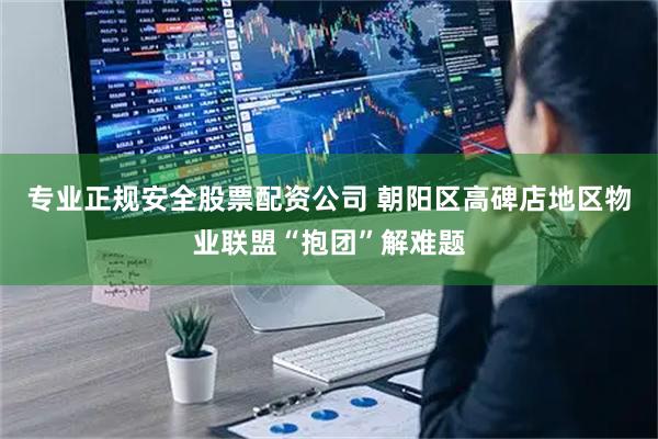 专业正规安全股票配资公司 朝阳区高碑店地区物业联盟“抱团”解难题