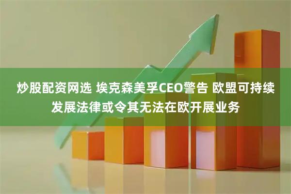 炒股配资网选 埃克森美孚CEO警告 欧盟可持续发展法律或令其无法在欧开展业务