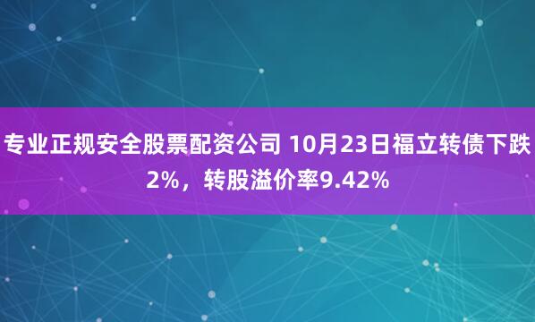 专业正规安全股票配资公司 10月23日福立转债下跌2%，转股溢价率9.42%