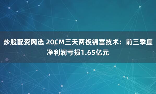 炒股配资网选 20CM三天两板锦富技术：前三季度净利润亏损1.65亿元