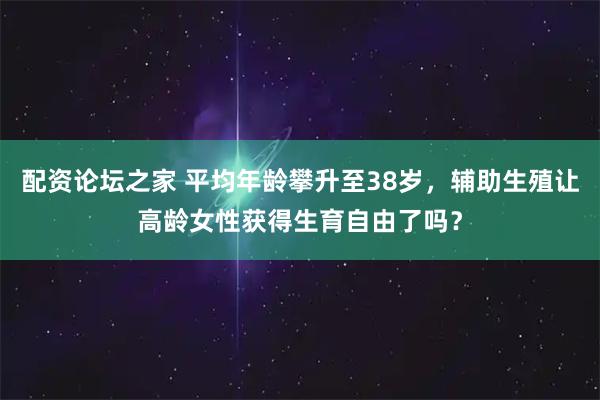 配资论坛之家 平均年龄攀升至38岁，辅助生殖让高龄女性获得生育自由了吗？