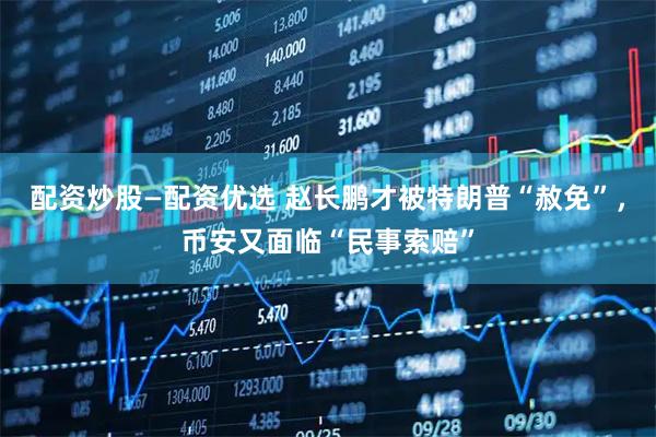 配资炒股—配资优选 赵长鹏才被特朗普“赦免”，币安又面临“民事索赔”