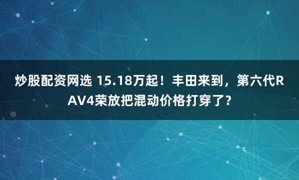 炒股配资网选 15.18万起！丰田来到，第六代RAV4荣放把混动价格打穿了？