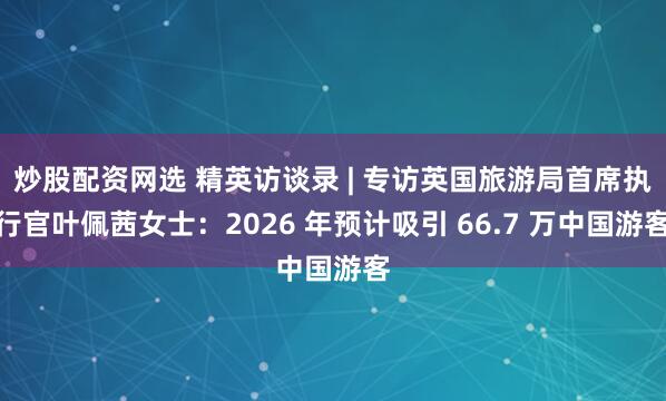 炒股配资网选 精英访谈录 | 专访英国旅游局首席执行官叶佩茜女士：2026 年预计吸引 66.7 万中国游客
