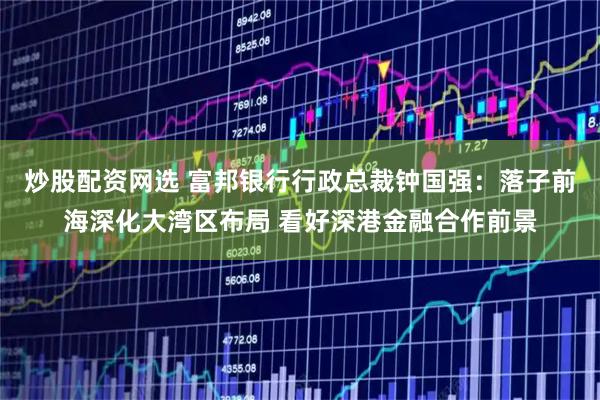 炒股配资网选 富邦银行行政总裁钟国强：落子前海深化大湾区布局 看好深港金融合作前景