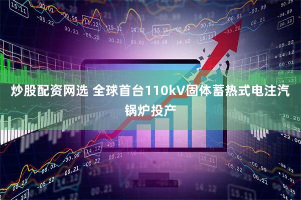 炒股配资网选 全球首台110kV固体蓄热式电注汽锅炉投产