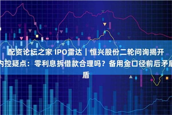 配资论坛之家 IPO雷达｜恒兴股份二轮问询揭开内控疑点：零利息拆借款合理吗？备用金口径前后矛盾