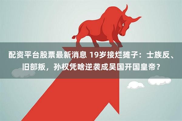 配资平台股票最新消息 19岁接烂摊子：士族反、旧部叛，孙权凭啥逆袭成吴国开国皇帝？