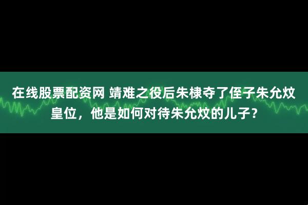 在线股票配资网 靖难之役后朱棣夺了侄子朱允炆皇位，他是如何对待朱允炆的儿子？