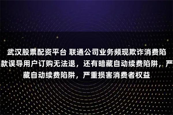 武汉股票配资平台 联通公司业务频现欺诈消费陷阱，掩饰不共享条款误导用户订购无法退，还有暗藏自动续费陷阱，严重损害消费者权益