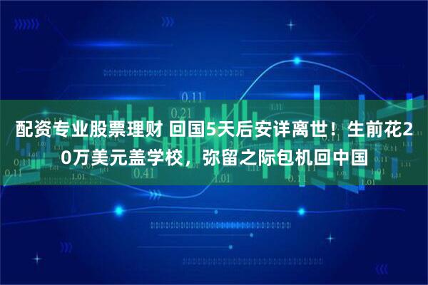 配资专业股票理财 回国5天后安详离世！生前花20万美元盖学校，弥留之际包机回中国