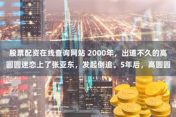 股票配资在线查询网站 2000年，出道不久的高圆圆迷恋上了张亚东，发起倒追。5年后，高圆圆