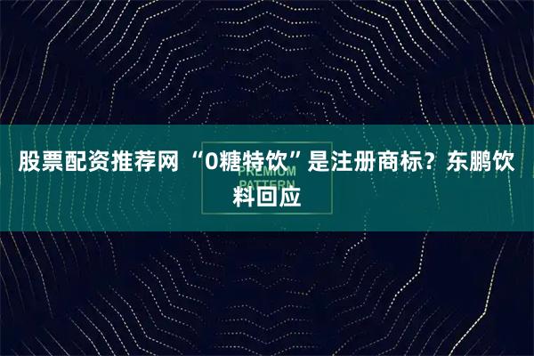 股票配资推荐网 “0糖特饮”是注册商标？东鹏饮料回应