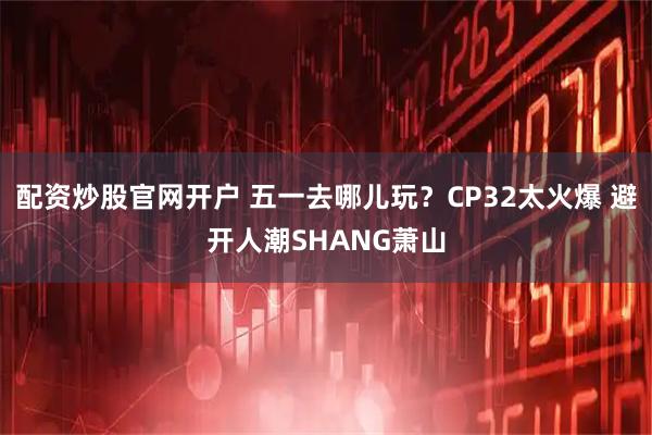 配资炒股官网开户 五一去哪儿玩？CP32太火爆 避开人潮SHANG萧山
