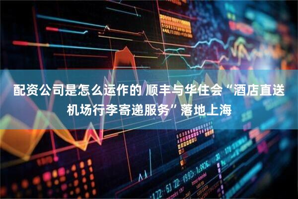 配资公司是怎么运作的 顺丰与华住会“酒店直送机场行李寄递服务”落地上海