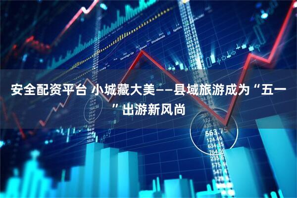 安全配资平台 小城藏大美——县域旅游成为“五一”出游新风尚