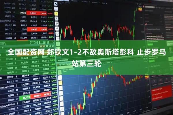 全国配资网 郑钦文1-2不敌奥斯塔彭科 止步罗马站第三轮