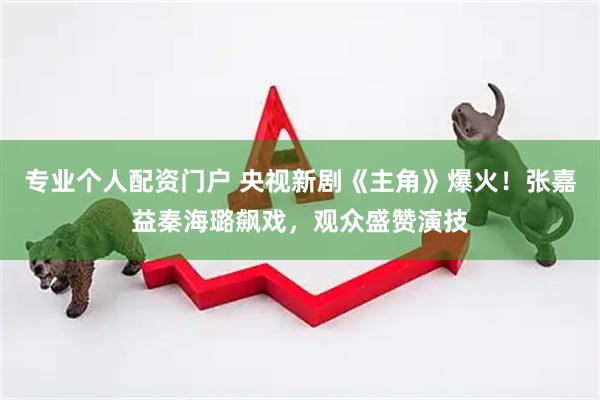 专业个人配资门户 央视新剧《主角》爆火！张嘉益秦海璐飙戏，观众盛赞演技
